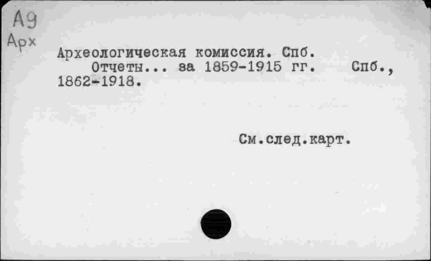 ﻿А9
коХ
Археологическая комиссия. Спб.
Отчеты... за 1859-1915 гг. Спб., 1862-1918.
См.след.карт